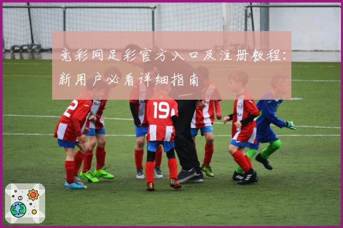 竞彩网足彩官方入口及注册教程：新用户必看详细指南