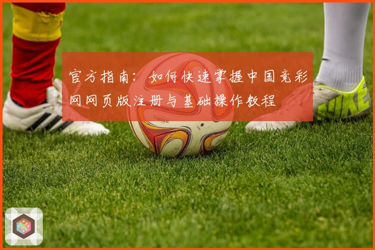 官方指南：如何快速掌握中国竞彩网网页版注册与基础操作教程
