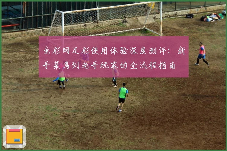 竞彩网足彩使用体验深度测评：新手菜鸟到老手玩家的全流程指南