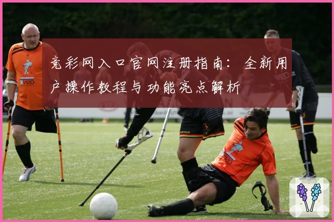 竞彩网入口官网注册指南：全新用户操作教程与功能亮点解析