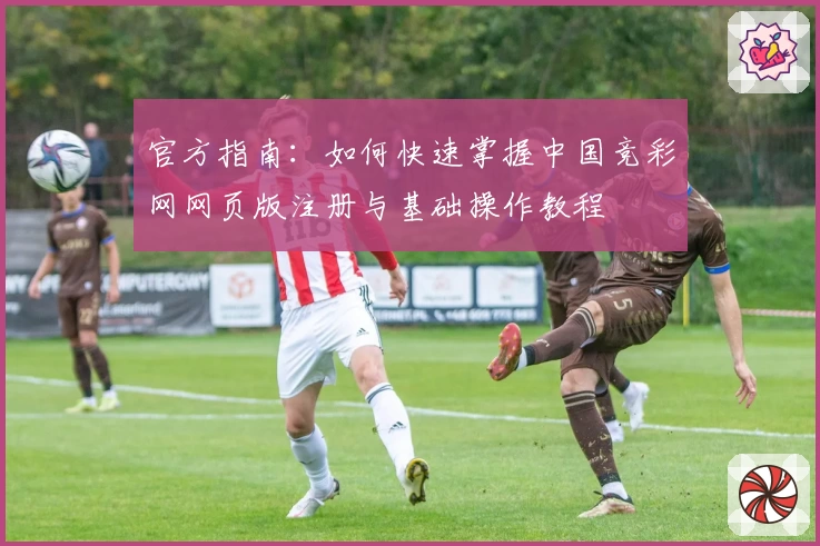 官方指南：如何快速掌握中国竞彩网网页版注册与基础操作教程