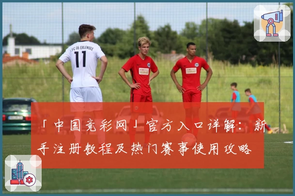 「中国竞彩网」官方入口详解：新手注册教程及热门赛事使用攻略