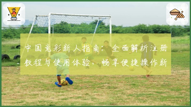 中国竞彩新人指南：全面解析注册教程与使用体验，畅享便捷操作新体验