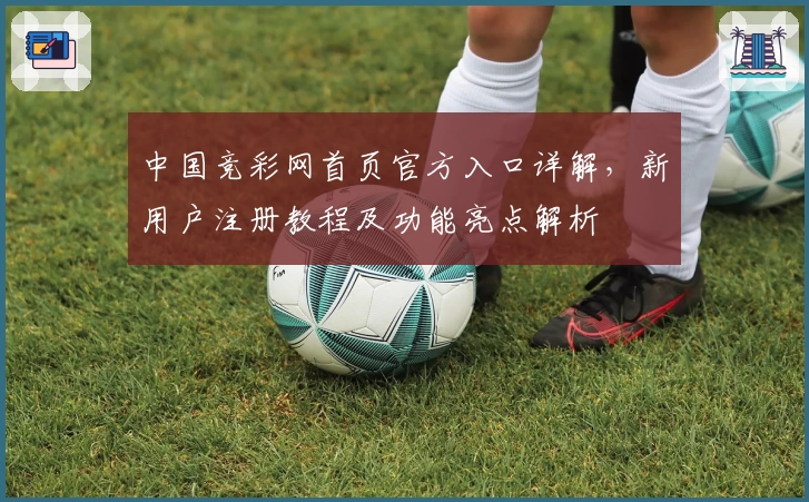 中国竞彩网首页官方入口详解，新用户注册教程及功能亮点解析