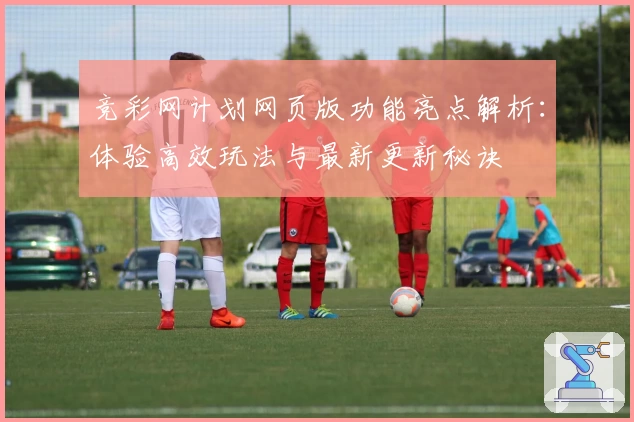 竞彩网计划网页版功能亮点解析：体验高效玩法与最新更新秘诀