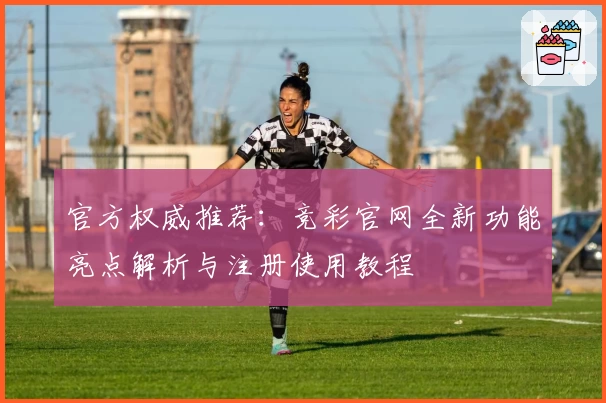 官方权威推荐：竞彩官网全新功能亮点解析与注册使用教程