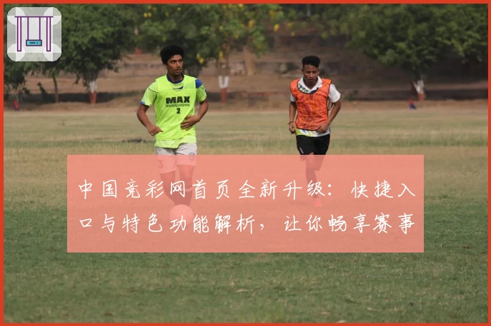 中国竞彩网首页全新升级：快捷入口与特色功能解析，让你畅享赛事资讯新体验