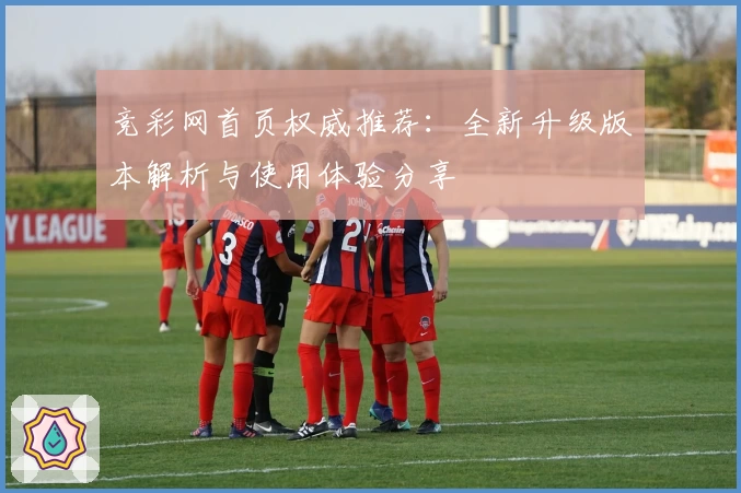 竞彩网首页权威推荐：全新升级版本解析与使用体验分享