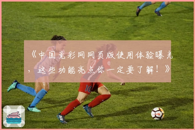 《中国竞彩网网页版使用体验曝光，这些功能亮点你一定要了解！》
