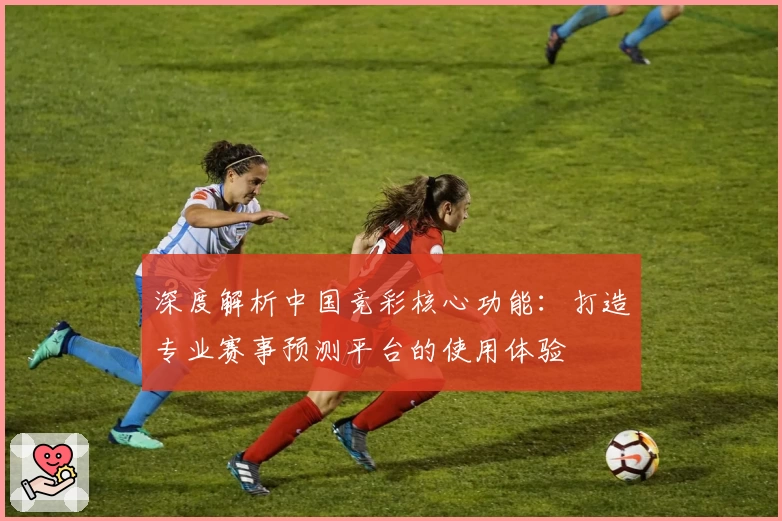 深度解析中国竞彩核心功能：打造专业赛事预测平台的使用体验