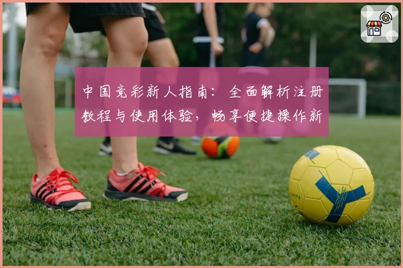 中国竞彩新人指南：全面解析注册教程与使用体验，畅享便捷操作新体验