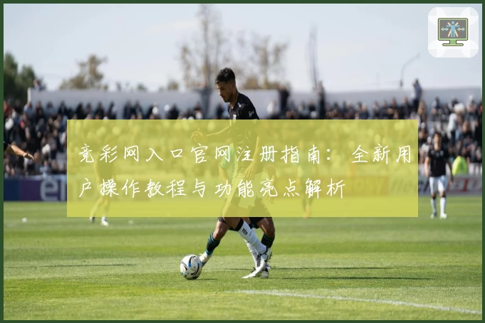 竞彩网入口官网注册指南：全新用户操作教程与功能亮点解析