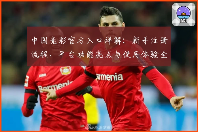 中国竞彩官方入口详解：新手注册流程、平台功能亮点与使用体验全攻略