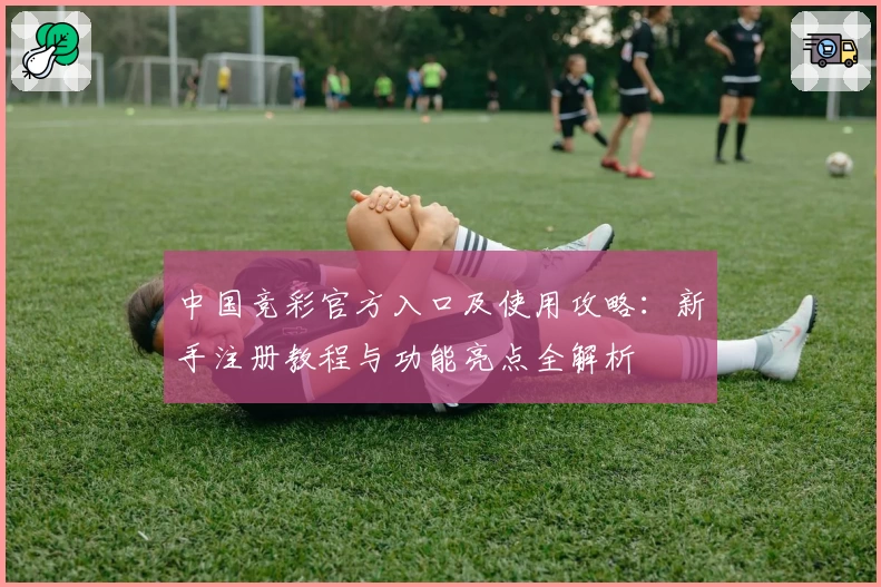 中国竞彩官方入口及使用攻略：新手注册教程与功能亮点全解析