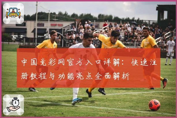 中国竞彩网官方入口详解：快速注册教程与功能亮点全面解析