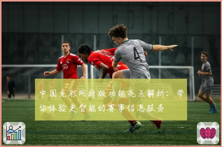 中国竞彩网新版功能亮点解析：带你体验更智能的赛事信息服务